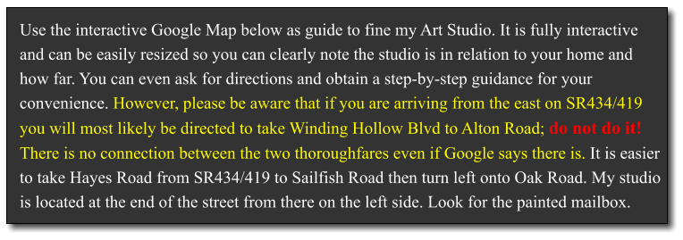 Use the interactive Google Map below as guide to fine my Art Studio. It is fully interactive and can be easily resized so you can clearly note the studio is in relation to your home and how far. You can even ask for directions and obtain a step-by-step guidance for your convenience. However, please be aware that if you are arriving from the east on SR434/419 you will most likely be directed to take Winding Hollow Blvd to Alton Road; do not do it! There is no connection between the two thoroughfares even if Google says there is. It is easier to take Hayes Road from SR434/419 to Sailfish Road then turn left onto Oak Road. My studio is located at the end of the street from there on the left side. Look for the painted mailbox.