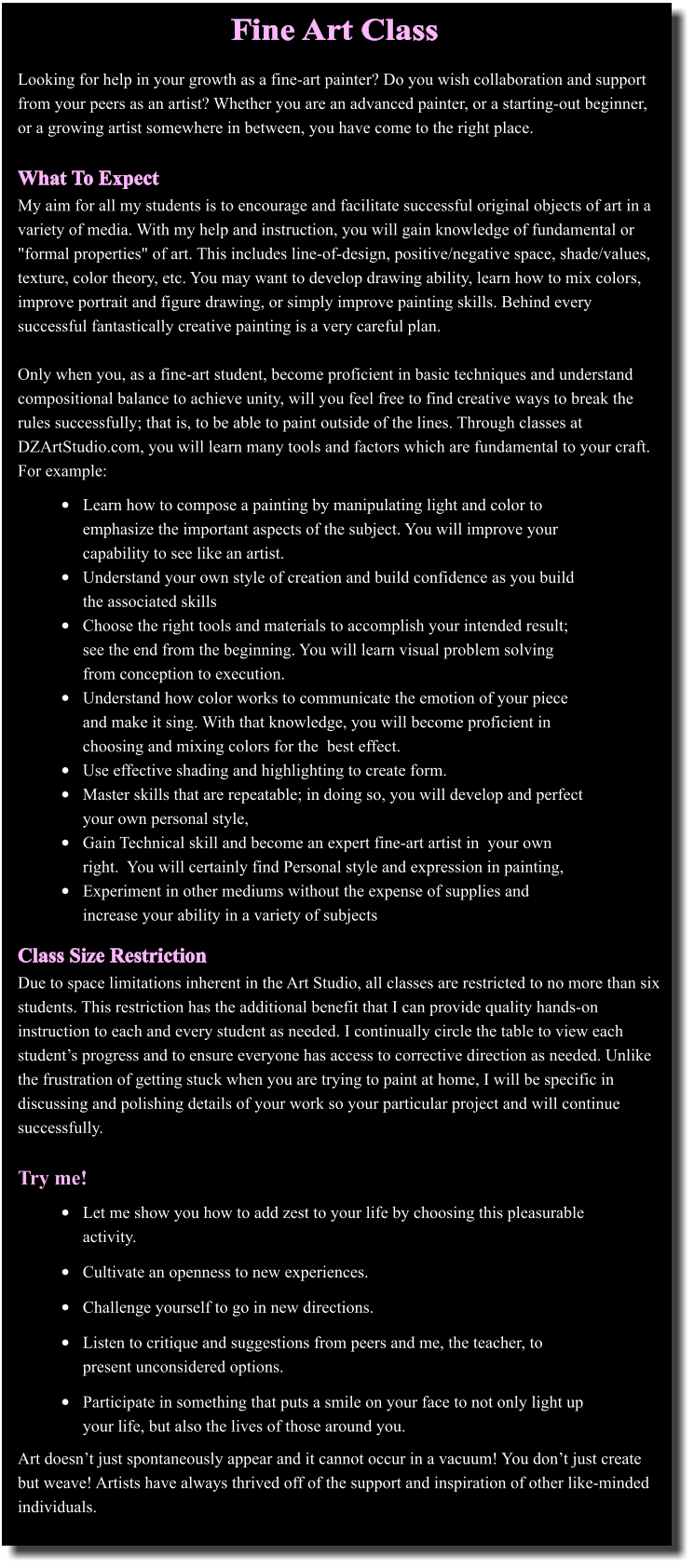 Fine Art Class 	Learn how to compose a painting by manipulating light and color to emphasize the important aspects of the subject. You will improve your capability to see like an artist. 	Understand your own style of creation and build confidence as you build the associated skills 	Choose the right tools and materials to accomplish your intended result; see the end from the beginning. You will learn visual problem solving from conception to execution. 	Understand how color works to communicate the emotion of your piece and make it sing. With that knowledge, you will become proficient in choosing and mixing colors for the  best effect. 	Use effective shading and highlighting to create form.  	Master skills that are repeatable; in doing so, you will develop and perfect your own personal style, 	Gain Technical skill and become an expert fine-art artist in  your own right.  You will certainly find Personal style and expression in painting, 	Experiment in other mediums without the expense of supplies and increase your ability in a variety of subjects    Looking for help in your growth as a fine-art painter? Do you wish collaboration and support from your peers as an artist? Whether you are an advanced painter, or a starting-out beginner, or a growing artist somewhere in between, you have come to the right place.  What To Expect My aim for all my students is to encourage and facilitate successful original objects of art in a variety of media. With my help and instruction, you will gain knowledge of fundamental or "formal properties" of art. This includes line-of-design, positive/negative space, shade/values, texture, color theory, etc. You may want to develop drawing ability, learn how to mix colors, improve portrait and figure drawing, or simply improve painting skills. Behind every successful fantastically creative painting is a very careful plan.  Only when you, as a fine-art student, become proficient in basic techniques and understand compositional balance to achieve unity, will you feel free to find creative ways to break the rules successfully; that is, to be able to paint outside of the lines. Through classes at DZArtStudio.com, you will learn many tools and factors which are fundamental to your craft. For example:                    Class Size Restriction Due to space limitations inherent in the Art Studio, all classes are restricted to no more than six students. This restriction has the additional benefit that I can provide quality hands-on instruction to each and every student as needed. I continually circle the table to view each students progress and to ensure everyone has access to corrective direction as needed. Unlike the frustration of getting stuck when you are trying to paint at home, I will be specific in discussing and polishing details of your work so your particular project and will continue successfully.  Try me!           Art doesnt just spontaneously appear and it cannot occur in a vacuum! You dont just create but weave! Artists have always thrived off of the support and inspiration of other like-minded individuals. 	Let me show you how to add zest to your life by choosing this pleasurable activity.  	Cultivate an openness to new experiences.  	Challenge yourself to go in new directions.  	Listen to critique and suggestions from peers and me, the teacher, to present unconsidered options. 	Participate in something that puts a smile on your face to not only light up your life, but also the lives of those around you.