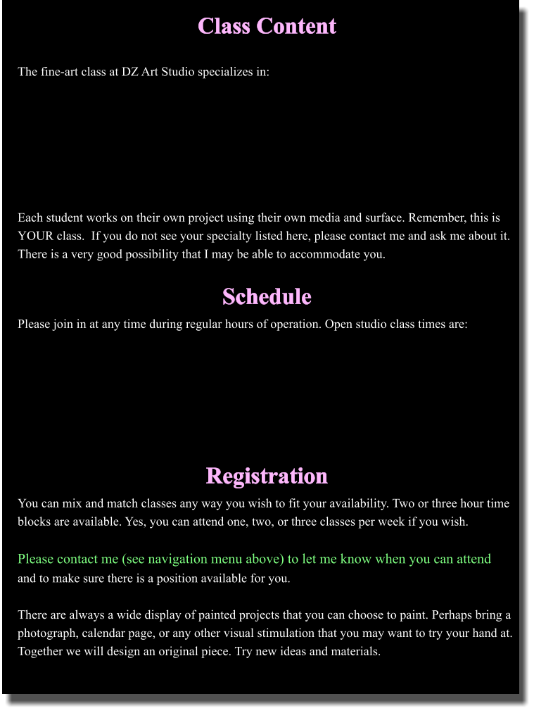 Class Content  The fine-art class at DZ Art Studio specializes in:        Each student works on their own project using their own media and surface. Remember, this is YOUR class.  If you do not see your specialty listed here, please contact me and ask me about it. There is a very good possibility that I may be able to accommodate you.  Schedule Please join in at any time during regular hours of operation. Open studio class times are:        Registration You can mix and match classes any way you wish to fit your availability. Two or three hour time blocks are available. Yes, you can attend one, two, or three classes per week if you wish.   Please contact me (see navigation menu above) to let me know when you can attendand to make sure there is a position available for you.   There are always a wide display of painted projects that you can choose to paint. Perhaps bring a photograph, calendar page, or any other visual stimulation that you may want to try your hand at. Together we will design an original piece. Try new ideas and materials.