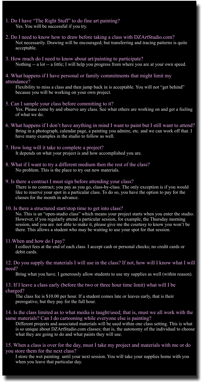 1. Do I have The Right Stuff to do fine art painting? Yes. You will be successful if you try.  2. Do I need to know how to draw before taking a class with DZArtStudio.com? Not necessarily. Drawing will be encouraged; but transferring and tracing patterns is quite acceptable.  3. How much do I need to know about art/painting to participate? Nothing -- a lot -- a little; I will help you progress from where you are at your own speed.   4. What happens if I have personal or family commitments that might limit my          attendance? Flexibility to miss a class and then jump back in is acceptable. You will not get behind because you will be working on your own project.  5. Can I sample your class before committing to it? Yes. Please come by and observe any class. See what others are working on and get a feeling of what we do.  6. What happens if I dont have anything in mind I want to paint but I still want to attend? Bring in a photograph, calendar page, a painting you admire, etc. and we can work off that. I have many examples in the studio to follow as well.  7. How long will it take to complete a project? It depends on what your project is and how accomplished you are.  8. What if I want to try a different medium then the rest of the class? No problem. This is the place to try out new materials.  9. Is there a contract I must sign before attending your class? There is no contract; you pay as you go, class-by-class. The only exception is if you would like to reserve your spot in a particular class. To do so, you have the option to pay for the classes for the month in advance.  10. Is there a structured start/stop time to get into class? No. This is an open-studio class which means your project starts when you enter the studio. However, if you regularly attend a particular session, for example, the Thursday morning session, and you are  not able to make it, please give me the courtesy to know you wont be there. This allows a student who may be waiting to use your spot for that session.   11.When and how do I pay? I collect fees at the end of each class. I accept cash or personal checks; no credit cards or debit cards.   12. Do you supply the materials I will use in the class? If not, how will I know what I will need? Bring what you have. I generously allow students to use my supplies as well (within reason).  13. If I leave a class early (before the two or three hour time limit) what will I be charged? The class fee is $10.00 per hour. If a student comes late or leaves early, that is their prerogative; but they pay for the full hour.   14. Is the class limited as to what media is taught/used; that is, must we all work with the same materials? Can I do cartooning while everyone else is painting? Different projects and associated materials will be used within one class setting. This is what is so unique about DZArtStudio.com classes; that is, the autonomy of the individual to choose what they are going to do and what paints they will use.  15. When a class is over for the day, must I take my project and materials with me or do you store them for the next class? I store the wet painting  until your next session. You will take your supplies home with you when you leave that particular day.