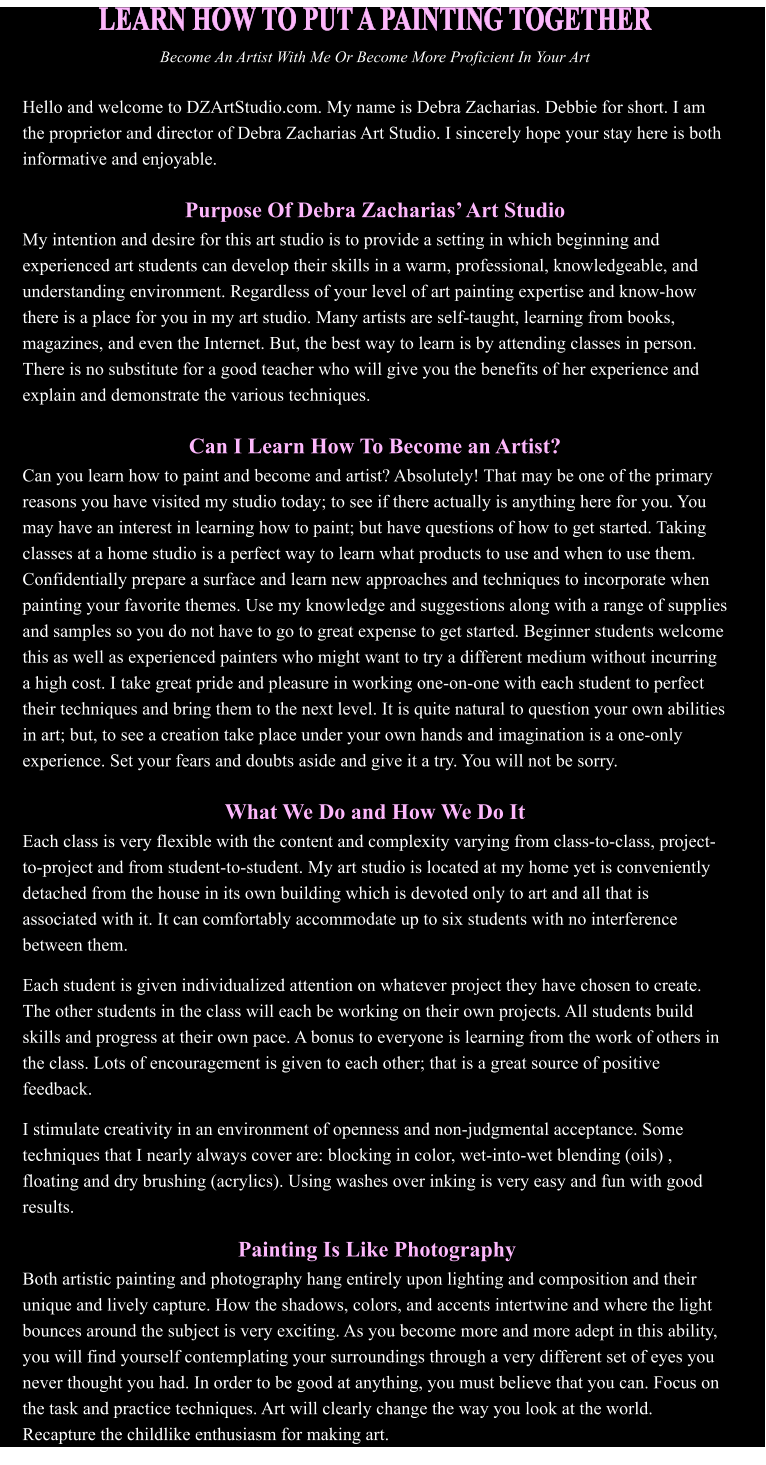 LEARN HOW TO PUT A PAINTING TOGETHER Become An Artist With Me Or Become More Proficient In Your Art  Hello and welcome to DZArtStudio.com. My name is Debra Zacharias. Debbie for short. I am the proprietor and director of Debra Zacharias Art Studio. I sincerely hope your stay here is both informative and enjoyable.    Purpose Of Debra Zacharias Art Studio My intention and desire for this art studio is to provide a setting in which beginning and experienced art students can develop their skills in a warm, professional, knowledgeable, and understanding environment. Regardless of your level of art painting expertise and know-how there is a place for you in my art studio. Many artists are self-taught, learning from books, magazines, and even the Internet. But, the best way to learn is by attending classes in person. There is no substitute for a good teacher who will give you the benefits of her experience and explain and demonstrate the various techniques.   Can I Learn How To Become an Artist? Can you learn how to paint and become and artist? Absolutely! That may be one of the primary reasons you have visited my studio today; to see if there actually is anything here for you. You may have an interest in learning how to paint; but have questions of how to get started. Taking classes at a home studio is a perfect way to learn what products to use and when to use them. Confidentially prepare a surface and learn new approaches and techniques to incorporate when painting your favorite themes. Use my knowledge and suggestions along with a range of supplies and samples so you do not have to go to great expense to get started. Beginner students welcome this as well as experienced painters who might want to try a different medium without incurring a high cost. I take great pride and pleasure in working one-on-one with each student to perfect their techniques and bring them to the next level. It is quite natural to question your own abilities in art; but, to see a creation take place under your own hands and imagination is a one-only experience. Set your fears and doubts aside and give it a try. You will not be sorry.  What We Do and How We Do It Each class is very flexible with the content and complexity varying from class-to-class, project-to-project and from student-to-student. My art studio is located at my home yet is conveniently detached from the house in its own building which is devoted only to art and all that is associated with it. It can comfortably accommodate up to six students with no interference between them.  ll Each student is given individualized attention on whatever project they have chosen to create. The other students in the class will each be working on their own projects. All students build skills and progress at their own pace. A bonus to everyone is learning from the work of others in the class. Lots of encouragement is given to each other; that is a great source of positive feedback. ff I stimulate creativity in an environment of openness and non-judgmental acceptance. Some techniques that I nearly always cover are: blocking in color, wet-into-wet blending (oils) , floating and dry brushing (acrylics). Using washes over inking is very easy and fun with good results.   Painting Is Like Photography Both artistic painting and photography hang entirely upon lighting and composition and their unique and lively capture. How the shadows, colors, and accents intertwine and where the light bounces around the subject is very exciting. As you become more and more adept in this ability, you will find yourself contemplating your surroundings through a very different set of eyes you never thought you had. In order to be good at anything, you must believe that you can. Focus on the task and practice techniques. Art will clearly change the way you look at the world. Recapture the childlike enthusiasm for making art.
